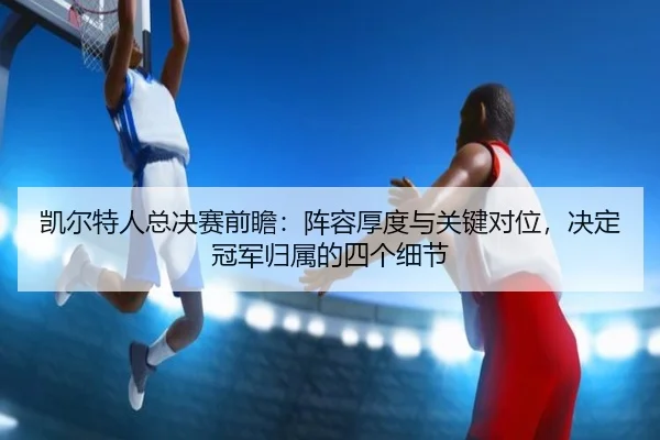 凯尔特人总决赛前瞻：阵容厚度与关键对位，决定冠军归属的四个细节（manguantiyu）